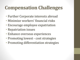 Compensation Challenges 
• Further Corporate interests abroad 
• Minimize workers’ financial risks 
• Encourage employee expatriation 
• Repatriation issues 
• Enhance overseas experiences 
• Promoting lowest - cost strategies 
• Promoting differentiation strategies 
 