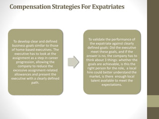 Compensation Strategies For Expatriates 
To develop clear and defined 
business goals similar to those 
of home-based executives. The 
executive has to look at the 
assignment as a step in career 
progression, allowing the 
company to reduce the 
excessive assignment-related 
allowances and present the 
executive with a clearly defined 
path. 
To validate the performance of 
the expatriate against clearly 
defined goals: Did the executive 
meet these goals, and if the 
answer is no, the company has to 
think about 3 things: whether the 
goals are achievable, is this the 
right person for the role, a local 
hire could better understand the 
market, is there enough local 
talent available to meet the 
expectations. 
 