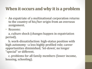 When it occurs and why it is a problem 
• An expatriate of a multinational corporation returns 
to the country of his/her origin from an overseas 
assignment. 
• Reasons: 
a. culture shock (changes happen in expatriation 
period). 
b. work-dissatisfaction: high-status position with 
high autonomy –a less highly profiled role; career 
opportunities diminished; ‘let-down’, no longer 
“special” or different. 
c. problems for all family members (lower income, 
housing, schooling). 
 