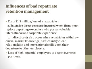 Influences of bad repatriate 
retention management 
• Cost ($1.5 million/loss of a repatriate ) 
a. Extensive direct costs are incurred when firms must 
replace departing executives who posses valuable 
international and corporate experience. 
b. Indirect costs also occur when repatriates withdraw 
crucial market knowledge, host-country client 
relationships, and international skills upon their 
departure to other employers. 
• Loss of high-potential employees to accept overseas 
positions. 
 