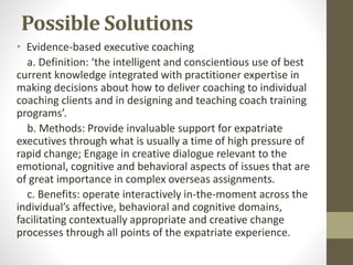 Possible Solutions 
• Evidence-based executive coaching 
a. Definition: ‘the intelligent and conscientious use of best 
current knowledge integrated with practitioner expertise in 
making decisions about how to deliver coaching to individual 
coaching clients and in designing and teaching coach training 
programs’. 
b. Methods: Provide invaluable support for expatriate 
executives through what is usually a time of high pressure of 
rapid change; Engage in creative dialogue relevant to the 
emotional, cognitive and behavioral aspects of issues that are 
of great importance in complex overseas assignments. 
c. Benefits: operate interactively in-the-moment across the 
individual’s affective, behavioral and cognitive domains, 
facilitating contextually appropriate and creative change 
processes through all points of the expatriate experience. 
 