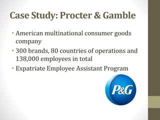 Case Study: Procter & Gamble 
• American multinational consumer goods 
company 
• 300 brands, 80 countries of operations and 
138,000 employees in total 
• Expatriate Employee Assistant Program 
 