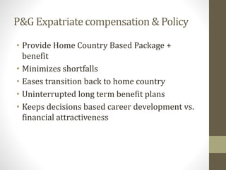 P&G Expatriate compensation & Policy 
• Provide Home Country Based Package + 
benefit 
• Minimizes shortfalls 
• Eases transition back to home country 
• Uninterrupted long term benefit plans 
• Keeps decisions based career development vs. 
financial attractiveness 
 