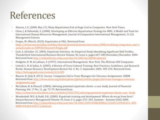References 
• Abueva, J. E. (2000, May 17). Many Repatriation Fail at Huge Cost to Companies. New York Times. 
• Chew, J. & Debowski, S. (2008). Developing an Effective Repatriation Strategy for MNC: A Model and Tools for 
International Human Resources Management. Journal of Comparative International Management, 11 (2). 
Management Futures 
• Forgas, M. (March, 2010). Expatriates at P&G. Retrieved from 
https://www.iom.int/jahia/webdav/shared/shared/mainsite/microsites/IDM/workshops/migration_and_tr 
ansnationalis m_030910/Session4-Forgas.pdf 
• Graf, A. (October 25, 2004). Expatriate Selection: An Empirical Study Identifying Significant Skill Profiles. 
Thunderbird International Business Review Volume 46, Issue 6, pages 667–685,November/December 2004 
Retrieved from http://onlinelibrary.wiley.com/doi/10.1002/tie.20030/abstract 
• Hodgetts, R. M. & Luthans, F. (1997). International Management. New York, The McGraw-Hill Companies. 
• Littrell, L. N. & Sallas, E. (2005). A Review of Cross-Cultural Training: Best Practices, Guidelines, and Research 
Needs. Human Resource Development Review Vol. 4, No. 3, September 2005, 305-334. Retrieved from 
http://hrd.sagepub.com/content/4/3/305 
• Maurer, R. (July 8, 2013). Survey: Companies Fail to Train Managers for Overseas Assignments. SHRM. 
Retrieved from http://www.shrm.org/hrdisciplines/global/articles/pages/fail-train-managers-overseas-assignments. 
aspx 
• McCallum, B. & Olson,D. (2004). Advising potential expatriate clients: a case study. Journal of Financial 
Planning, Vol. 17 No. 11, pp. 72-79. Retrieved from 
http://connection.ebscohost.com/c/articles/15013701/advising-potential-expatriate-clients-case- Study 
• Mendenhall, M.E. & Stahl, G.K. (2000). Expatriate training and development: Where do we go from here?. 
Human Resource Management Volume 39, Issue 2-3, pages 251–265, Summer - Autumn (Fall) 2000. 
Retrieved from http://onlinelibrary.wiley.com/doi/10.1002/1099-050X(200022/23)39:2/3%3C251::AID-HRM13% 
3E3.0.CO;2-I/abstract 
 