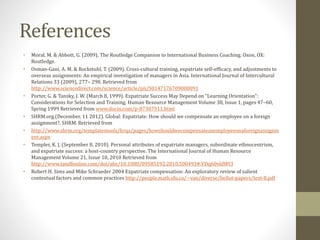 References 
• Moral, M. & Abbott, G. (2009). The Routledge Companion to International Business Coaching. Oxon, OX: 
Routledge. 
• Osman-Gani, A. M. & Rockstuhl, T. (2009). Cross-cultural training, expatriate self-efficacy, and adjustments to 
overseas assignments: An empirical investigation of managers in Asia. International Journal of Intercultural 
Relations 33 (2009), 277– 290. Retrieved from 
http://www.sciencedirect.com/science/article/pii/S0147176709000091 
• Porter, G. & Tansky, J. W. (March 8, 1999). Expatriate Success May Depend on “Learning Orientation”: 
Considerations for Selection and Training. Human Resource Management Volume 38, Issue 1, pages 47–60, 
Spring 1999 Retrieved from www.docin.com/p-87307911.html 
• SHRM.org.(December, 11 2012). Global: Expatriate: How should we compensate an employee on a foreign 
assignment?. SHRM. Retrieved from 
• http://www.shrm.org/templatestools/hrqa/pages/howshouldwecompensateanemployeeonaforeignassignm 
ent.aspx 
• Templer, K. J. (September 8, 2010). Personal attributes of expatriate managers, subordinate ethnocentrism, 
and expatriate success: a host-country perspective. The International Journal of Human Resource 
Management Volume 21, Issue 10, 2010 Retrieved from 
http://www.tandfonline.com/doi/abs/10.1080/09585192.2010.500493#.VDq60vldWCI 
• Robert H. Sims and Mike Schraeder 2004 Expatriate compensation: An exploratory review of salient 
contextual factors and common practices http://people.math.sfu.ca/~van/diverse/bellut-papers/test-8.pdf 
