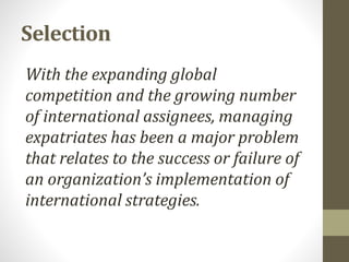 Selection 
With the expanding global 
competition and the growing number 
of international assignees, managing 
expatriates has been a major problem 
that relates to the success or failure of 
an organization’s implementation of 
international strategies. 
 