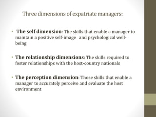 Three dimensions of expatriate managers: 
• The self dimension: The skills that enable a manager to 
maintain a positive self-image and psychological well-being 
• The relationship dimensions: The skills required to 
foster relationships with the host-country nationals 
• The perception dimension: Those skills that enable a 
manager to accurately perceive and evaluate the host 
environment 
 
