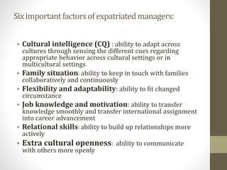 Six important factors of expatriated managers: 
• Cultural intelligence (CQ) : ability to adapt across 
cultures through sensing the different cues regarding 
appropriate behavior across cultural settings or in 
multicultural settings 
• Family situation: ability to keep in touch with families 
collaboratively and continuously 
• Flexibility and adaptability: ability to fit changed 
circumstance 
• Job knowledge and motivation: ability to transfer 
knowledge smoothly and transfer international assignment 
into career advancement 
• Relational skills: ability to build up relationships more 
actively 
• Extra cultural openness: ability to communicate 
with others more openly 
 