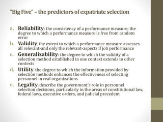 “Big Five” – the predictors of expatriate selection 
a. Reliability: the consistency of a performance measure; the 
degree to which a performance measure is free from random 
error 
b. Validity: the extent to which a performance measure assesses 
all relevant-and only the relevant-aspects if job performance 
c. Generalizability: the degree to which the validity of a 
selection method established in one context extends to other 
contexts 
d. Utility: the degree to which the information provided by 
selection methods enhances the effectiveness of selecting 
personnel in real organizations 
e. Legality: describe the government’s role in personnel 
selection decisions, particularly in the areas of constitutional law, 
federal laws, executive orders, and judicial precedent 
 