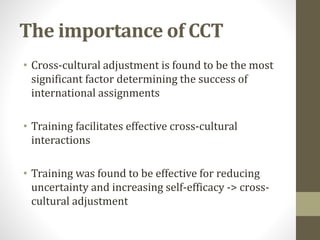 The importance of CCT 
• Cross-cultural adjustment is found to be the most 
significant factor determining the success of 
international assignments 
• Training facilitates effective cross-cultural 
interactions 
• Training was found to be effective for reducing 
uncertainty and increasing self-efficacy -> cross-cultural 
adjustment 
 