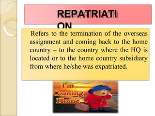 REPATRIATI
ON
Refers to the termination of the overseas
assignment and coming back to the home
country – to the country where the HQ is
located or to the home country subsidiary
from where he/she was expatriated.
 