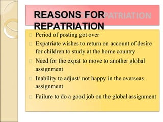 REASONS FOR
REPATRIATION
Period of posting got over
Expatriate wishes to return on account of desire
for children to study at the home country
Need for the expat to move to another global
assignment
Inability to adjust/ not happy in the overseas
assignment
Failure to do a good job on the global assignment
 