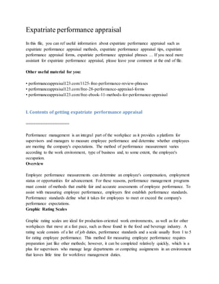 Expatriate performance appraisal
In this file, you can ref useful information about expatriate performance appraisal such as
expatriate performance appraisal methods, expatriate performance appraisal tips, expatriate
performance appraisal forms, expatriate performance appraisal phrases … If you need more
assistant for expatriate performance appraisal, please leave your comment at the end of file.
Other useful material for you:
• performanceappraisal123.com/1125-free-performance-review-phrases
• performanceappraisal123.com/free-28-performance-appraisal-forms
• performanceappraisal123.com/free-ebook-11-methods-for-performance-appraisal
I. Contents of getting expatriate performance appraisal
==================
Performance management is an integral part of the workplace as it provides a platform for
supervisors and managers to measure employee performance and determine whether employees
are meeting the company's expectations. The method of performance measurement varies
according to the work environment, type of business and, to some extent, the employee's
occupation.
Overview
Employee performance measurements can determine an employee's compensation, employment
status or opportunities for advancement. For these reasons, performance management programs
must consist of methods that enable fair and accurate assessments of employee performance. To
assist with measuring employee performance, employers first establish performance standards.
Performance standards define what it takes for employees to meet or exceed the company's
performance expectations.
Graphic Rating Scales
Graphic rating scales are ideal for production-oriented work environments, as well as for other
workplaces that move at a fast pace, such as those found in the food and beverage industry. A
rating scale consists of a list of job duties, performance standards and a scale usually from 1 to 5
for rating employee performance. This method for measuring employee performance requires
preparation just like other methods; however, it can be completed relatively quickly, which is a
plus for supervisors who manage large departments or competing assignments in an environment
that leaves little time for workforce management duties.
 