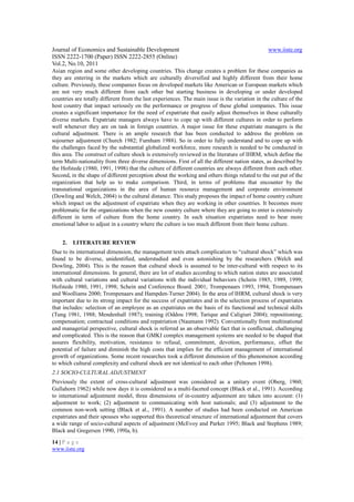 Journal of Economics and Sustainable Development                                                www.iiste.org
ISSN 2222-1700 (Paper) ISSN 2222-2855 (Online)
Vol.2, No.10, 2011
Asian region and some other developing countries. This change creates a problem for these companies as
they are entering in the markets which are culturally diversified and highly different from their home
culture. Previously, these companies focus on developed markets like American or European markets which
are not very much different from each other but starting business in developing or under developed
countries are totally different from the last experiences. The main issue is the variation in the culture of the
host country that impact seriously on the performance or progress of these global companies. This issue
creates a significant importance for the need of expatriate that easily adjust themselves in these culturally
diverse markets. Expatriate managers always have to cope up with different cultures in order to perform
well whenever they are on task in foreign countries. A major issue for these expatriate managers is the
cultural adjustment. There is an ample research that has been conducted to address the problem on
sojourner adjustment (Church 1982; Furnham 1988). So in order to fully understand and to cope up with
the challenges faced by the substantial globalized workforce, more research is needed to be conducted in
this area. The construct of culture shock is extensively reviewed in the literature of IHRM, which define the
term Multi-nationality from three diverse dimensions. First of all the different nation states, as described by
the Hofstede (1980, 1991, 1998) that the culture of different countries are always different from each other.
Second, in the shape of different perception about the working and others things related to the out put of the
organization that help us to make comparison. Third, in terms of problems that encounter by the
transnational organizations in the area of human resource management and corporate environment
(Dowling and Welch, 2004) is the cultural distance. This study proposes the impact of home country culture
which impact on the adjustment of expatriate when they are working in other countries. It becomes more
problematic for the organizations when the new country culture where they are going to enter is extensively
different in term of culture from the home country. In such situation expatriates need to bear more
emotional labor to adjust in a country where the culture is too much different from their home culture.


    2.   LITERATURE REVIEW
Due to its international dimension, the management texts attach complication to “cultural shock” which was
found to be diverse, unidentified, understudied and even astonishing by the researchers (Welch and
Dowling, 2004). This is the reason that cultural shock is assumed to be inter-cultural with respect to its
international dimensions. In general, there are lot of studies according to which nation states are associated
with cultural variations and cultural variations with the individual behaviors (Schein 1985, 1989, 1999;
Hofstede 1980, 1991, 1998; Schein and Conference Board. 2001; Trompenaars 1993, 1994; Trompenaars
and Woolliams 2000; Trompenaars and Hampden-Turner 2004). In the area of IHRM, cultural shock is very
important due to its strong impact for the success of expatriates and in the selection process of expatriates
that includes: selection of an employee as an expatriates on the basis of its functional and technical skills
(Tung 1981, 1988; Mendenhall 1987); training (Oddou 1998; Tarique and Caligiuri 2004); repositioning;
compensation; contractual conditions and repatriation (Naumann 1992). Conventionally from multinational
and managerial perspective, cultural shock is referred as an observable fact that is conflictual, challenging
and complicated. This is the reason that GMKI complex management systems are needed to be shaped that
assures flexibility, motivation, resistance to refusal, commitment, devotion, performance, offset the
potential of failure and diminish the high costs that implies for the efficient management of international
growth of organizations. Some recent researches took a different dimension of this phenomenon according
to which cultural complexity and cultural shock are not identical to each other (Peltonen 1998).
2.1 SOCIO-CULTURAL ADJUSTMENT
Previously the extent of cross-cultural adjustment was considered as a unitary event (Oberg, 1960;
Gullahorn 1962) while now days it is considered as a multi-faceted concept (Black et al., 1991). According
to international adjustment model, three dimensions of in-country adjustment are taken into account: (1)
adjustment to work; (2) adjustment to communicating with host nationals; and (3) adjustment to the
common non-work setting (Black et al., 1991). A number of studies had been conducted on American
expatriates and their spouses who supported this theoretical structure of international adjustment that covers
a wide range of socio-cultural aspects of adjustment (McEvoy and Parker 1995; Black and Stephens 1989;
Black and Gregersen 1990, 199la, b).

14 | P a g e
www.iiste.org
 
