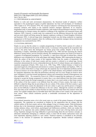 Journal of Economics and Sustainable Development                                                 www.iiste.org
ISSN 2222-1700 (Paper) ISSN 2222-2855 (Online)
Vol.2, No.10, 2011
2.1.1 PSYCHOLOGICAL ADJUSTMENT
Relative to work and work environment characteristics, the theoretical model of subjective welfare
equivalent to the psychological aspects of global adjustment, has been well developed, (cf. Kornhauser
1965; Caplan et al. 1975; Karasek 1979). The concept of subjective well-being has been functionalizing in
numerous instances with respect to the expatriate business managers adjustment. In an extensive,
longitudinal study of international Swedish expatriates, both medical and psychological outcomes of living
and functioning in a foreign country, the subjective wellbeing of the expatriates was measured (Arnetz and
Anderzen 1992). Likewise, a similar study was conducted to see the difference between the work related
and non-work related well being among the Japanese employees working in United Kingdom (Nicholson
and Imaizumi 1993). A relevant large-scale, longitudinal research was also being conducted on expatriate
management in UK based companies where the wellbeing of the expatriate managers during international
assignments was examined (Forster 1997).
2.2 CULTURAL DISTANCE
Simply we can say that the culture is a complex programming of mind by which a person of a culture or
society can be different from the person of other society. A consensus is being made by the researchers that
culture is the prime factor that distinguish one human group from another. Despite of the fact that
formulating a complex, indefinable perception (Boyacigiller et al., 1996) and then measuring the cultural
differences among entities, proved extremely alluring, this standardized measure was found to be based on
a sequence of unsupported assumptions. E.g. symmetry, i.e. apart from of the path of cultural flow, cultural
differences were considered to be of the same degree and impact (Shenkar, 2001) representing the degree to
which the culture of the home country of the expatriate differs from the country of assignment. The
difference in the culture of both home country and host country is referred to as cultural gap. Several
researchers demonstrated the inverse relationship between the level of cultural distance and completion of
expatriate assignments (Church, 1982; Aryee et al., 1996; Tung, 1998). Cultural distance is found to be
associated negatively with adjustment and intention to continue assignment (Black and Stephens, 1989). To
adjust in a culture where there is a huge cultural gap, the expatriate face lot of adjustment problems and has
to learn an extensive set of new behaviors i.e. greater is the cultural distance, more problems would be there
for expatriates adjustment, thus effect the performance adversely and vice-versa. People are found to show
more willingness in moving towards homogeneous cultures and communities instead of heterogeneous one
(Noe and Barber 1993). In a research by Aryee et al. (1996) it is argued that the employees of a country is
reluctant to accept the foreign assignment in country that is very much different from their home country
while they easily accept the foreign assignment in country that is very much similar to their home country.
If the culture of the host country is too different from the culture of home country, that make it more
difficult to adopt the things that are prevailing in the new culture. If the culture of the host country is quite
similar with the home country the adjustment in the new culture is quite easy and the person or foreigner
does not feel difficulty to absorb the differences in the new culture. Although the countries are different
from each other on the variable of culture but there are many cultures which shares the common values and
norms. For a global company that is a favorable factor that if the culture of new country is the same as their
local culture. These cultural similarities provide a comfortable environment for the adjustment of
expatriates.
2.3 EXPERIENCE
Cross-cultural interaction arises a lot in the recent years as a result of the greater frequency of expatriate
assignments. The expatriates are considered as burdens for the organization that are strange with the
cultural realities of the host country and are often unhappy living in a foreign country. Work performance
declines due to the International assignments and adjustment problems to a foreign culture. Other harms
include substance abuse, work holism, psychological and faithlessness problems, which can weaken the
capability of an expatriate who earlier exhibited reliable career concert and a thriving family and social
living. Expatriate managers face huge difficulties to gain knowledge about the new business concepts, to
administer subordinates belonging to a different culture, to deal with the family replacement issues and
most importantly adjusting oneself in a new culture. Technical expertise is considered as the principle
criteria in the selection of expatriates for international assignments. Besides technical competence,

15 | P a g e
www.iiste.org
 