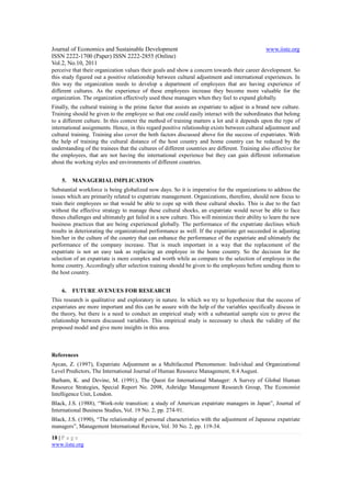 Journal of Economics and Sustainable Development                                                 www.iiste.org
ISSN 2222-1700 (Paper) ISSN 2222-2855 (Online)
Vol.2, No.10, 2011
perceive that their organization values their goals and show a concern towards their career development. So
this study figured out a positive relationship between cultural adjustment and international experiences. In
this way the organization needs to develop a department of employees that are having experience of
different cultures. As the experience of these employees increase they become more valuable for the
organization. The organization effectively used these managers when they feel to expand globally.
Finally, the cultural training is the prime factor that assists an expatriate to adjust in a brand new culture.
Training should be given to the employee so that one could easily interact with the subordinates that belong
to a different culture. In this context the method of training matters a lot and it depends upon the type of
international assignments. Hence, in this regard positive relationship exists between cultural adjustment and
cultural training. Training also cover the both factors discussed above for the success of expatriates. With
the help of training the cultural distance of the host country and home country can be reduced by the
understanding of the trainees that the cultures of different countries are different. Training also effective for
the employees, that are not having the international experience but they can gain different information
about the working styles and environments of different countries.


    5.   MANAGERIAL IMPLICATION
Substantial workforce is being globalized now days. So it is imperative for the organizations to address the
issues which are primarily related to expatriate management. Organizations, therefore, should now focus to
train their employees so that would be able to cope up with these cultural shocks. This is due to the fact
without the effective strategy to manage these cultural shocks, an expatriate would never be able to face
theses challenges and ultimately get failed in a new culture. This will minimize their ability to learn the new
business practices that are being experienced globally. The performance of the expatriate declines which
results in deteriorating the organizational performance as well. If the expatriate get succeeded in adjusting
him/her in the culture of the country that can enhance the performance of the expatriate and ultimately the
performance of the company increase. That is much important in a way that the replacement of the
expatriate is not an easy task as replacing an employee in the home country. So the decision for the
selection of an expatriate is more complex and worth while as compare to the selection of employee in the
home country. Accordingly after selection training should be given to the employees before sending them to
the host country.


    6.   FUTURE AVENUES FOR RESEARCH
This research is qualitative and exploratory in nature. In which we try to hypothesize that the success of
expatriates are more important and this can be assure with the help of the variables specifically discuss in
the theory, but there is a need to conduct an empirical study with a substantial sample size to prove the
relationship between discussed variables. This empirical study is necessary to check the validity of the
proposed model and give more insights in this area.



References
Aycan, Z. (1997), Expatriate Adjustment as a Multifaceted Phenomenon: Individual and Organizational
Level Predictors, The International Journal of Human Resource Management, 8:4 August.
Barham, K. and Devine, M. (1991), The Quest for International Manager: A Survey of Global Human
Resource Strategies, Special Report No. 2098, Ashridge Management Research Group, The Economist
Intelligence Unit, London.
Black, J.S. (1988), “Work-role transition: a study of American expatriate managers in Japan”, Journal of
International Business Studies, Vol. 19 No. 2, pp. 274-91.
Black, J.S. (1990), “The relationship of personal characteristics with the adjustment of Japanese expatriate
managers”, Management International Review, Vol. 30 No. 2, pp. 119-34.

18 | P a g e
www.iiste.org
 