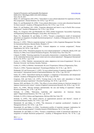 Journal of Economics and Sustainable Development                                                www.iiste.org
ISSN 2222-1700 (Paper) ISSN 2222-2855 (Online)
Vol.2, No.10, 2011
Black, J.S. and Gregersen, H.B. (1991), “Antecedents to cross-cultural adjustment for expatriates in Pacific
Rim assignments”, Human Relations, Vol. 44 No. 5, pp. 497-515.
Black, J.S. and Mendenhall, M. (1990), “Cross-cultural effectiveness: a review and a theoretical framework
for future research”, Academy of Management Review, Vol. 15 No. 1, pp. 113-36.
Black, J.S. and Stephens, G.K. (1989), “Expatriate adjustment and intent to stay in Pacific Rim overseas
assignments”, Journal of Management, Vol. 15 No. 2, pp. 529-44.
Black, J.S., Gregersen, H.B. and Mendenhall, M. (1992), Global Assignments: Successfully Expatriating
and Repatriating International Managers, Jossey-Bass, San Francisco, CA.
Black, J.S., Mendenhall, M. and Oddou, G. (1991), “Toward a comprehensive model of international
adjustment: an integration of multiple theoretical perspectives”, Academy of Management Review, Vol. 16
No. 2, pp. 291-317.
Brewster, C. (1995), “Effective expatriate training”, in Selmer, J. (Ed.), Expatriate Management: New Ideas
for International Business, Quorum Books, Westport, CT.
Briody, E.K. and Chrisman, J.B. (1991), “Cultural adaptation on overseas assignments”, Human
Organization, Vol. 50 No. 3, pp. 264-82.
Brislin, R.W. (1979), “Orientation programs for cross-cultural preparation”, in Marsella, Brislin, R.W. and
Petersen, P. (1986), Cross-Cultural Orientation Programs, The Gartner Press, New York, NY.
Caligiuri, P. (2000), “Selecting expatriates for personality characteristics: a moderating effect of personality
on the relationship between host national contact and cross-cultural adjustment”, Management International
Review, Vol. 40 No. 1, pp. 61-80.
Cerdin, J.L. (1996), “Mobilite´ internationale des cadres: adaptation et de´cision d’expatriation”, The`se de
Doctorat, Universite´ des Sciences Sociales, Toulouse.
Cerdin, J.L. (1999), La Mobilite´ Internationale: Re´ussir l’Expatriation, Editions d’Organisation, Paris.
Church, A. (1982), “Sojourner adjustment”, Psychological Bulletin, Vol. 91 No. 1, pp. 540-72.
Deshpande, S.P. and Viswesvaran, C. (1992), “Is cross-cultural training of expatriate managers effective? A
meta analysis”, International Journal of Intercultural Relations, Vol. 16 No. 3, pp. 295-310.
Earley, P.C. (1987), “Intercultural training for managers: a comparison of documentary and interpersonal
methods”, Academy of Management Journal, Vol. 30 No. 4, pp. 685-698.
Gregersen, H.B. and Stroh, L.K. (1997), “Coming home to the Arctic cold: antecedents to Finnish
expatriates and spouse repatriation”, Personnel Psychology, Vol. 50 No. 3, pp. 635-54.
Hammer, M.R. and Martin, J.N. (1992), “The effects of cross-cultural training on American managers in a
Japanese-American joint venture”, Journal of Applied Communication Research, Vol. 20 No. 2, pp. 161-82.
Harris, J.E. (1989), “Moving managers internationally: the care and feeding of expatriates”, Human
Resources Planning, Vol. 12 No. 1, pp. 49-53.
Hofstede, G. (1980), “Motivation, leadership and                   organization:    do    American     theories
apply?”,Organizational Dynamics, Vol. 9 No. 1, pp. 42-63.
Hofstede, G. (1991), Cultures and Organisations, McGraw-Hill, New York, NY.
Hofstede, G. (1993), “The cultural relativity of organizational practices and theories”, Journal of
International Business Studies, Vol. 14 No. 2, pp. 75-89.
Mendenhall, M. and Oddou, G. (1985), “The dimensions of expatriate acculturation”, Academy of
Management Review, Vol. 10 No. 1, pp. 39-47.
Mendenhall, M. and Oddou, G. (1986), “Acculturation profiles of expatriate managers: implications for
cross-cultural training programs”, Columbia Journal of World Business, Vol. 21 No. 4, pp. 73-9.
Mendenhall, M. and Oddou, G. (1991), “Toward a comprehensive model of international adjustment: an
integration of multiple theoretical perspectives”, Academy of Management Review, Vol. 16 No. 2, pp.

19 | P a g e
www.iiste.org
 