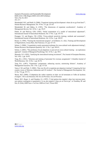 Journal of Economics and Sustainable Development                                              www.iiste.org
ISSN 2222-1700 (Paper) ISSN 2222-2855 (Online)
Vol.2, No.10, 2011
291-317.
Mendenhall, M.E. and Stahl, G. (2000), “Expatriate training and development: where do we go from here?”,
Human Resource Management, Vol. 39 No. 2/3, pp. 251-65.
Mendenhall, M. and Oddou, G. (1985), “The dimensions of expatriate acculturation”, Academy of
Management Review, Vol. 10 No. 1, pp. 39-47.
Parker, B. and McEvoy, G.M. (1993), “Initial examination of a model of intercultural adjustment”,
International Journal of Intercultural Relations, Vol. 17 No. 3, pp. 355-79.
Pruegger, V.J. and Rogers, T.B. (1994), “Cross-cultural sensitivity training: methods and assessment”,
International Journal of Intercultural Relations, Vol. 18 No. 3, pp. 369-87.
Ronen, S. (1989), “Training the international assignee”, in Goldstein, I.L. (Ed.), Training and Development
in Organisations, Jossey-Bass, San Francisco, CA, pp. 417-53.
Selmer, J. (2000), “A quantitative needs assessment technique for cross-cultural work adjustment training”,
Human Resource Development Quarterly, Vol. 11 No. 3, pp. 269-81.
Selmer, J. (2001), “The preference for pre-departure or post-arrival cross-cultural training – an exploratory
approach”, Journal of Managerial Psychology, Vol. 16 No. 1, pp. 50-8.
Shumsky, N.J. (1992), “Justifying the intercultural training investment”, The Journal of European Business,
Vol. 4 No. 1, pp. 38-43.
Tung, R.L. (1981), “Selection and training of personnel for overseas assignments”, Columbia Journal of
World Business, Vol. 16 No. 1, pp. 68-78.
Tung, R.L. (1987), “Expatriates’ assignments: enhancing success, minimizing failures”, Academy of
Management Executive, Vol. 1 No. 2, pp. 117-26.
Vance, C.M. and Paik, Y. (2002), “One size fits all in expatriate pre-departure training? Comparing the host
country voices of Mexican, Indonesian and US workers”, The Journal of Management Development, Vol.
21 No. 7/8, pp. 557-71.
Waxin, M.F. (2000), “L’adaptation des cadres expatries en Inde: ses de´terminants et l’effet de laculture
d’origine”, The`se de Doctorat, IAE Aix-en-Provence, Aix-en-Provence.
Waxin, M.F., Roger, A. and Chandon, J.L. (1997), “L’inte´gration des expatrie´s dans leur nouveau poste:
une analyse contingente et quantitative: le cas des expatrie´s franc¸ais en Norve`ge”, in Tremblay, M. and
Sire, B. (Eds), GRH Face a` la Crise: GRH en Crise?, Presse HEC




20 | P a g e
www.iiste.org
 