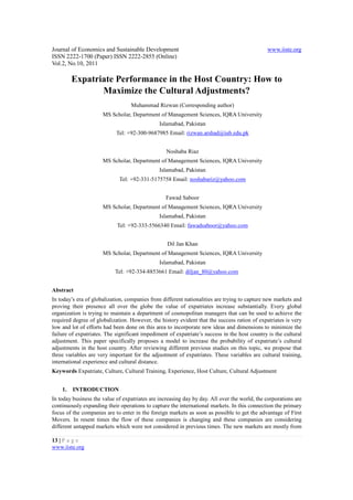 Journal of Economics and Sustainable Development                                              www.iiste.org
ISSN 2222-1700 (Paper) ISSN 2222-2855 (Online)
Vol.2, No.10, 2011

         Expatriate Performance in the Host Country: How to
                Maximize the Cultural Adjustments?
                                  Muhammad Rizwan (Corresponding author)
                      MS Scholar, Department of Management Sciences, IQRA University
                                               Islamabad, Pakistan
                            Tel: +92-300-9687985 Email: rizwan.arshad@iub.edu.pk


                                                  Noshaba Riaz
                      MS Scholar, Department of Management Sciences, IQRA University
                                               Islamabad, Pakistan
                             Tel: +92-331-5175758 Email: noshabariz@yahoo.com


                                                  Fawad Saboor
                      MS Scholar, Department of Management Sciences, IQRA University
                                               Islamabad, Pakistan
                            Tel: +92-333-5566340 Email: fawadsaboor@yahoo.com


                                                  Dil Jan Khan
                      MS Scholar, Department of Management Sciences, IQRA University
                                               Islamabad, Pakistan
                           Tel: +92-334-8853661 Email: diljan_80@yahoo.com


Abstract
In today’s era of globalization, companies from different nationalities are trying to capture new markets and
proving their presence all over the globe the value of expatriates increase substantially. Every global
organization is trying to maintain a department of cosmopolitan managers that can be used to achieve the
required degree of globalization. However, the history evident that the success ration of expatriates is very
low and lot of efforts had been done on this area to incorporate new ideas and dimensions to minimize the
failure of expatriates. The significant impediment of expatriate’s success in the host country is the cultural
adjustment. This paper specifically proposes a model to increase the probability of expatriate’s cultural
adjustments in the host country. After reviewing different previous studies on this topic, we propose that
three variables are very important for the adjustment of expatriates. These variables are cultural training,
international experience and cultural distance.
Keywords Expatriate, Culture, Cultural Training, Experience, Host Culture, Cultural Adjustment


    1.   INTRODUCTION
In today business the value of expatriates are increasing day by day. All over the world, the corporations are
continuously expanding their operations to capture the international markets. In this connection the primary
focus of the companies are to enter in the foreign markets as soon as possible to get the advantage of First
Movers. In resent times the flow of these companies is changing and these companies are considering
different untapped markets which were not considered in previous times. The new markets are mostly from

13 | P a g e
www.iiste.org
 