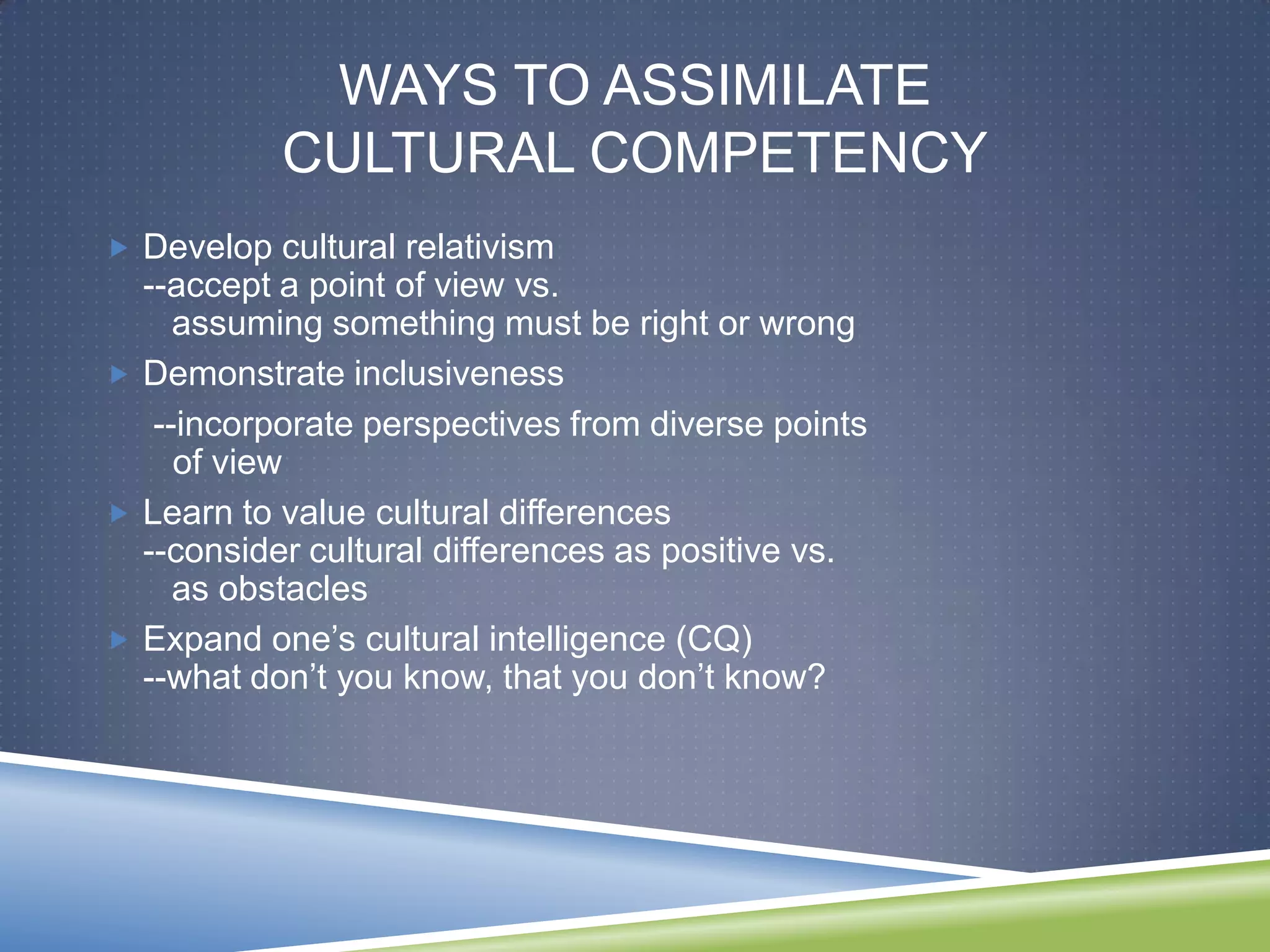 WAYS TO ASSIMILATE
           CULTURAL COMPETENCY
 Develop cultural relativism
  --accept a point of view vs.
     assuming something must be right or wrong
 Demonstrate inclusiveness
   --incorporate perspectives from diverse points
     of view
 Learn to value cultural differences
  --consider cultural differences as positive vs.
     as obstacles
 Expand one‘s cultural intelligence (CQ)
  --what don‘t you know, that you don‘t know?
 