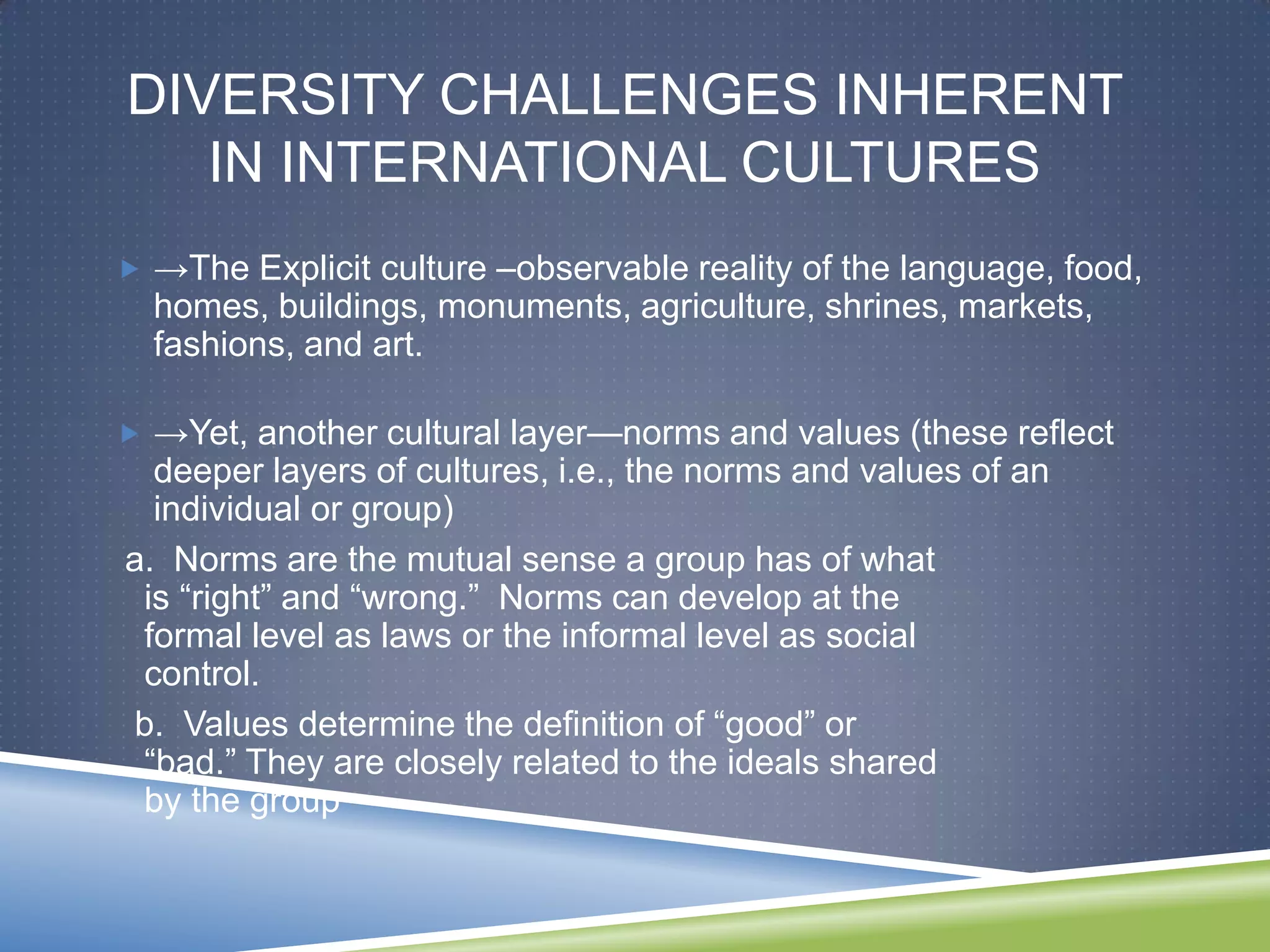 DIVERSITY CHALLENGES INHERENT
   IN INTERNATIONAL CULTURES
 →The Explicit culture –observable reality of the language, food,
  homes, buildings, monuments, agriculture, shrines, markets,
  fashions, and art.

 →Yet, another cultural layer—norms and values (these reflect
  deeper layers of cultures, i.e., the norms and values of an
  individual or group)
a. Norms are the mutual sense a group has of what
 is ―right‖ and ―wrong.‖ Norms can develop at the
 formal level as laws or the informal level as social
 control.
b. Values determine the definition of ―good‖ or
 ―bad.‖ They are closely related to the ideals shared
 by the group
 