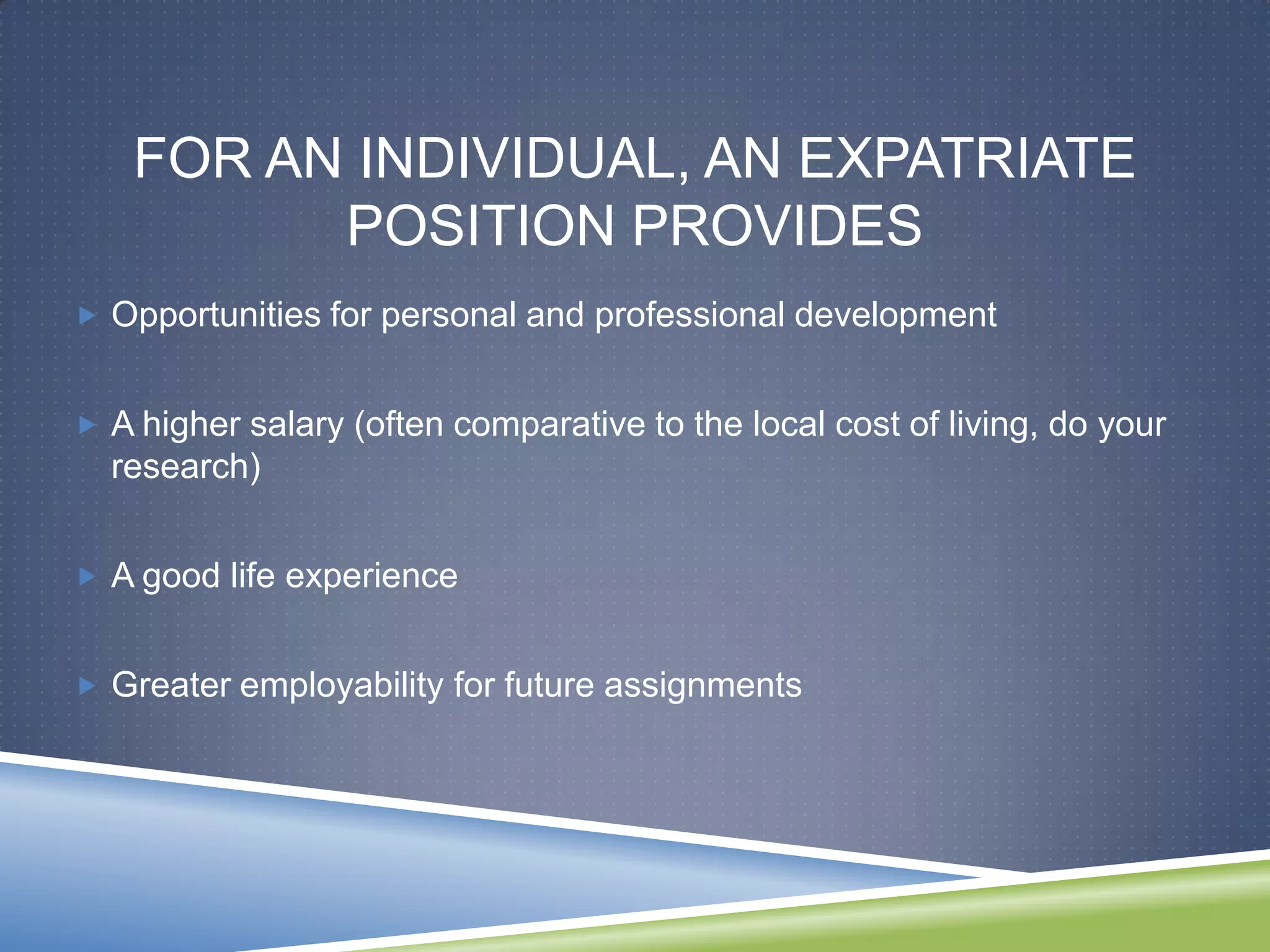 FOR AN INDIVIDUAL, AN EXPATRIATE
          POSITION PROVIDES
 Opportunities for personal and professional development


 A higher salary (often comparative to the local cost of living, do your
  research)


 A good life experience


 Greater employability for future assignments
 