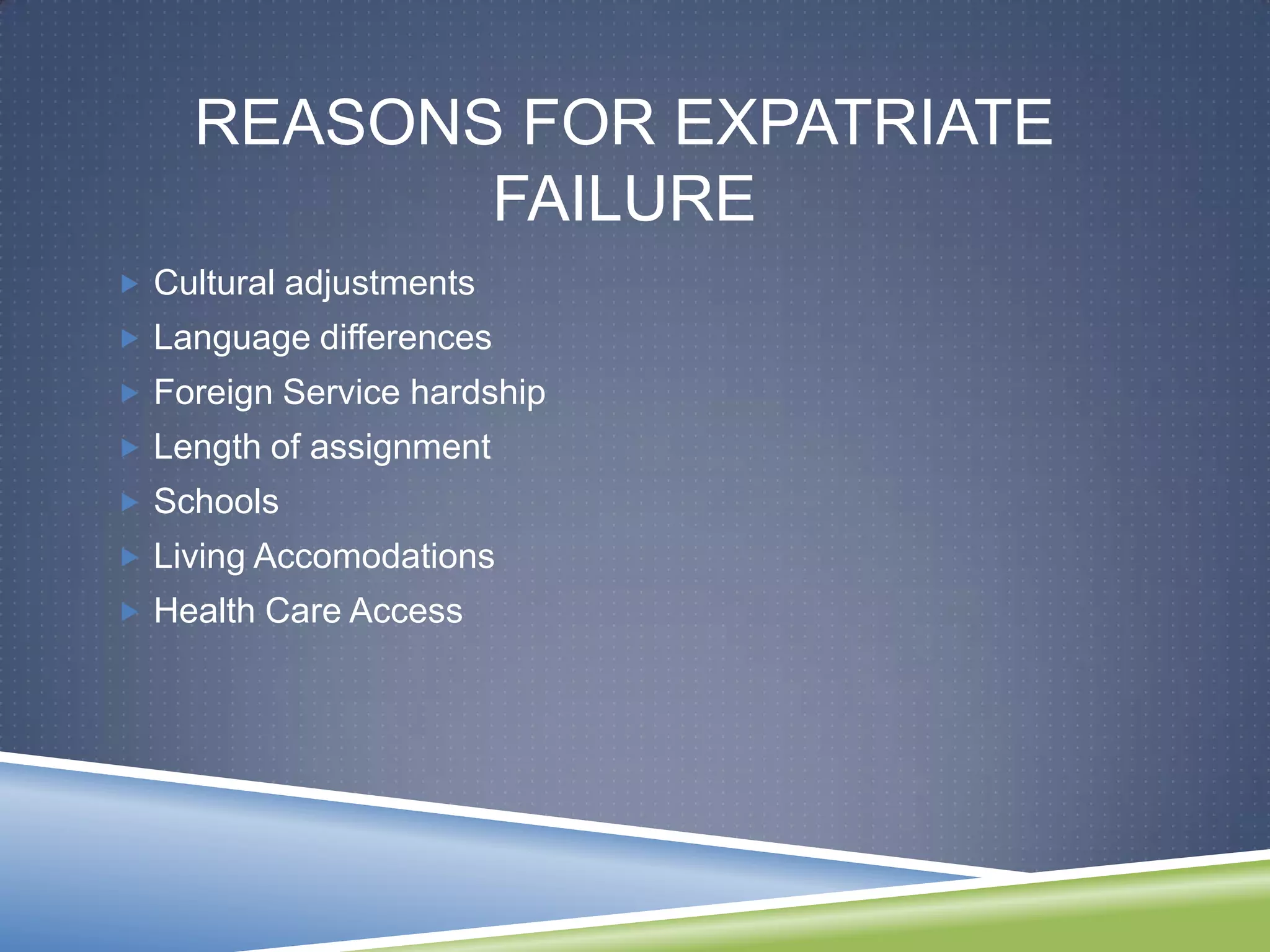 REASONS FOR EXPATRIATE
           FAILURE
 Cultural adjustments
 Language differences
 Foreign Service hardship
 Length of assignment
 Schools
 Living Accomodations
 Health Care Access
 