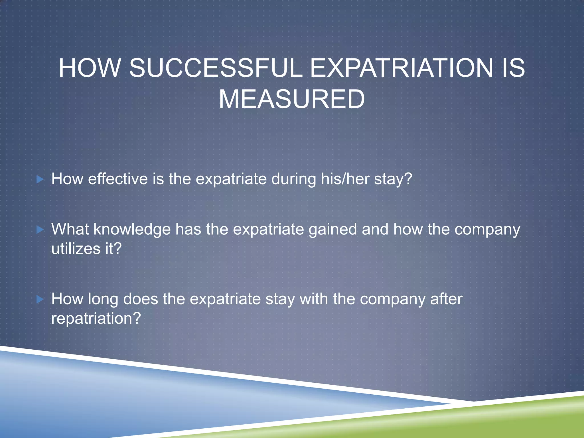 HOW SUCCESSFUL EXPATRIATION IS
            MEASURED

 How effective is the expatriate during his/her stay?


 What knowledge has the expatriate gained and how the company
  utilizes it?


 How long does the expatriate stay with the company after
  repatriation?
 