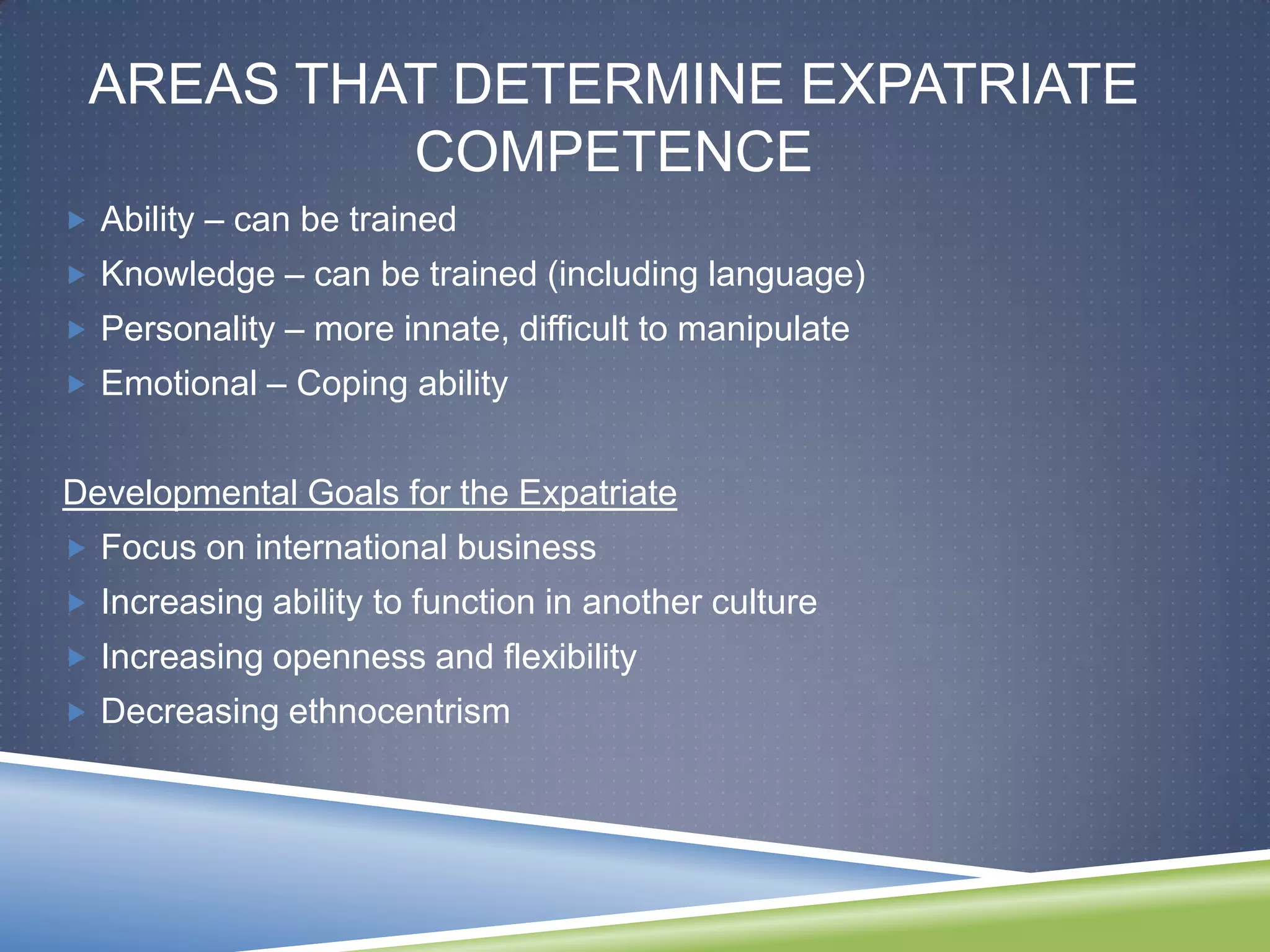 AREAS THAT DETERMINE EXPATRIATE
          COMPETENCE
 Ability – can be trained
 Knowledge – can be trained (including language)
 Personality – more innate, difficult to manipulate
 Emotional – Coping ability


Developmental Goals for the Expatriate
 Focus on international business
 Increasing ability to function in another culture
 Increasing openness and flexibility
 Decreasing ethnocentrism
 
