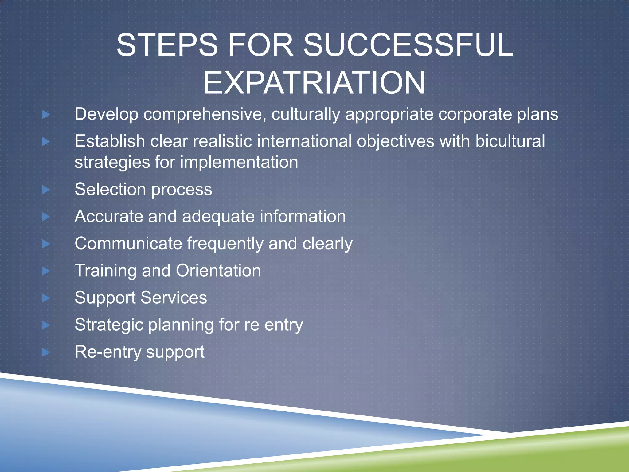 STEPS FOR SUCCESSFUL
             EXPATRIATION
   Develop comprehensive, culturally appropriate corporate plans
   Establish clear realistic international objectives with bicultural
    strategies for implementation
   Selection process
   Accurate and adequate information
   Communicate frequently and clearly
   Training and Orientation
   Support Services
   Strategic planning for re entry
   Re-entry support
 