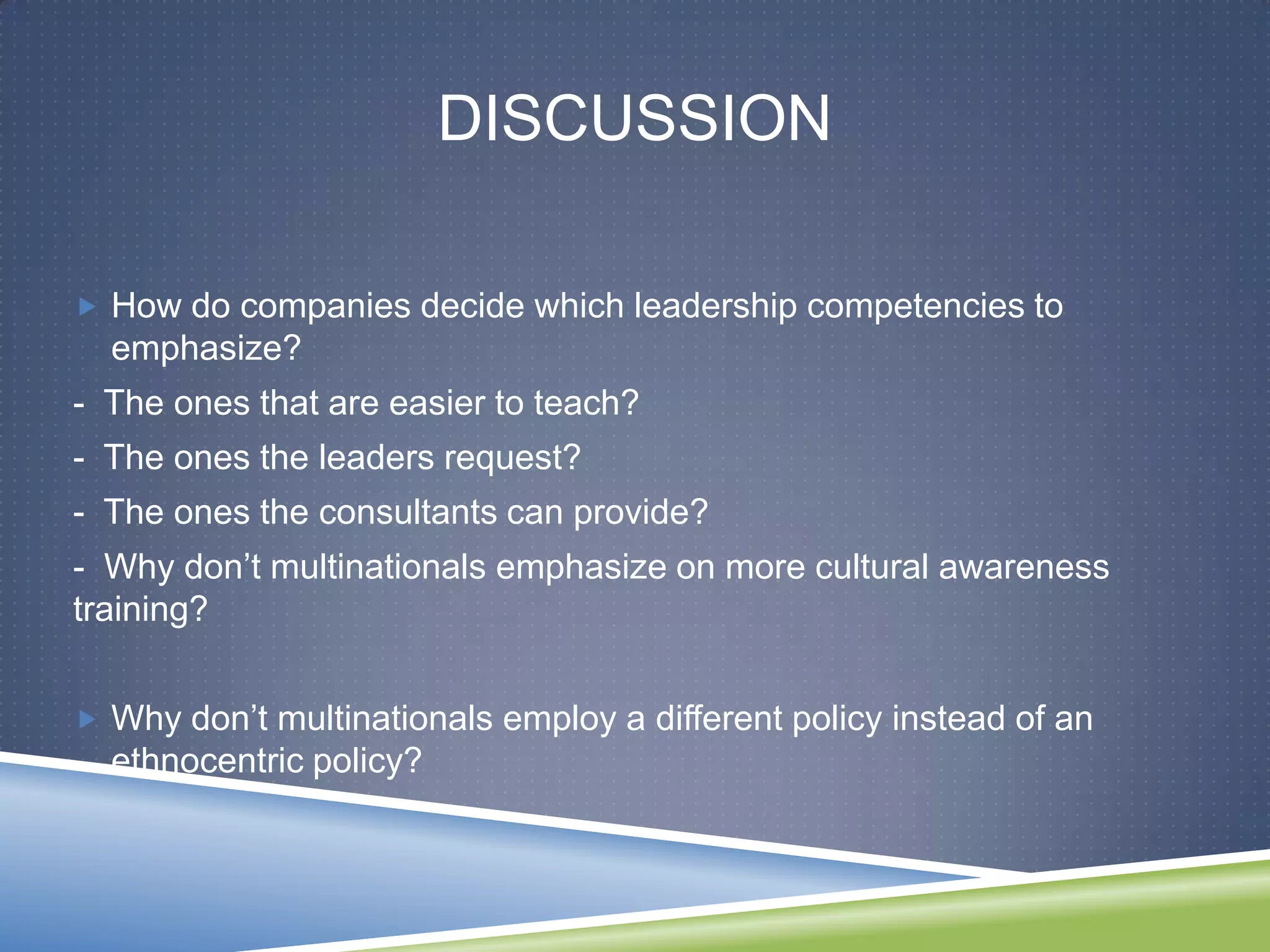 DISCUSSION

 How do companies decide which leadership competencies to
  emphasize?
- The ones that are easier to teach?
- The ones the leaders request?
- The ones the consultants can provide?
- Why don‘t multinationals emphasize on more cultural awareness
training?


 Why don‘t multinationals employ a different policy instead of an
  ethnocentric policy?
 
