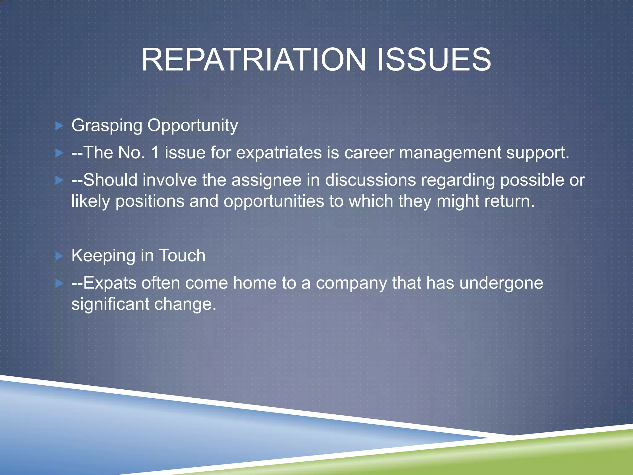 REPATRIATION ISSUES
 Grasping Opportunity
 --The No. 1 issue for expatriates is career management support.
 --Should involve the assignee in discussions regarding possible or
  likely positions and opportunities to which they might return.


 Keeping in Touch
 --Expats often come home to a company that has undergone
  significant change.
 