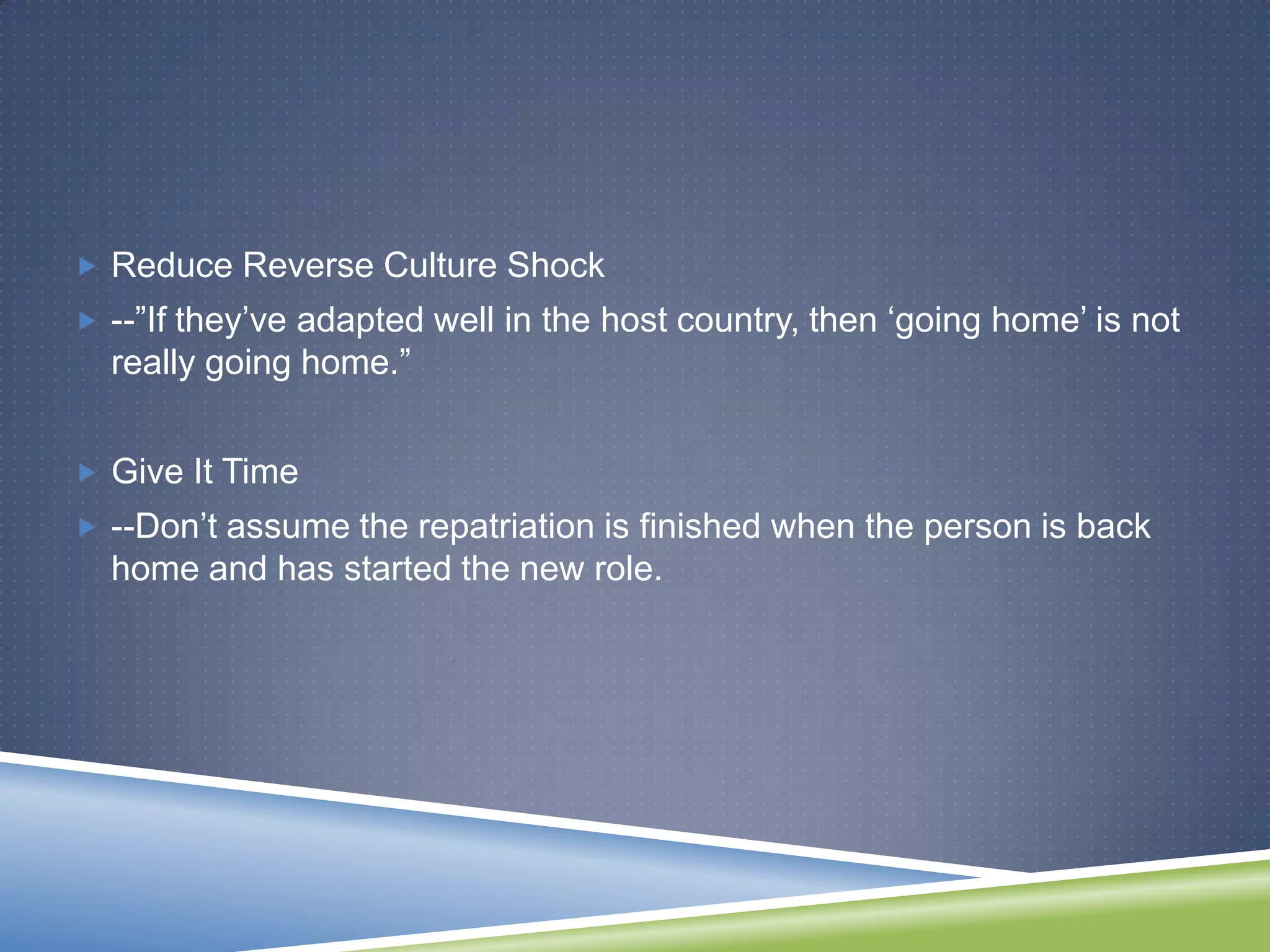  Reduce Reverse Culture Shock
 --‖If they‘ve adapted well in the host country, then ‗going home‘ is not
  really going home.‖


 Give It Time
 --Don‘t assume the repatriation is finished when the person is back
  home and has started the new role.
 