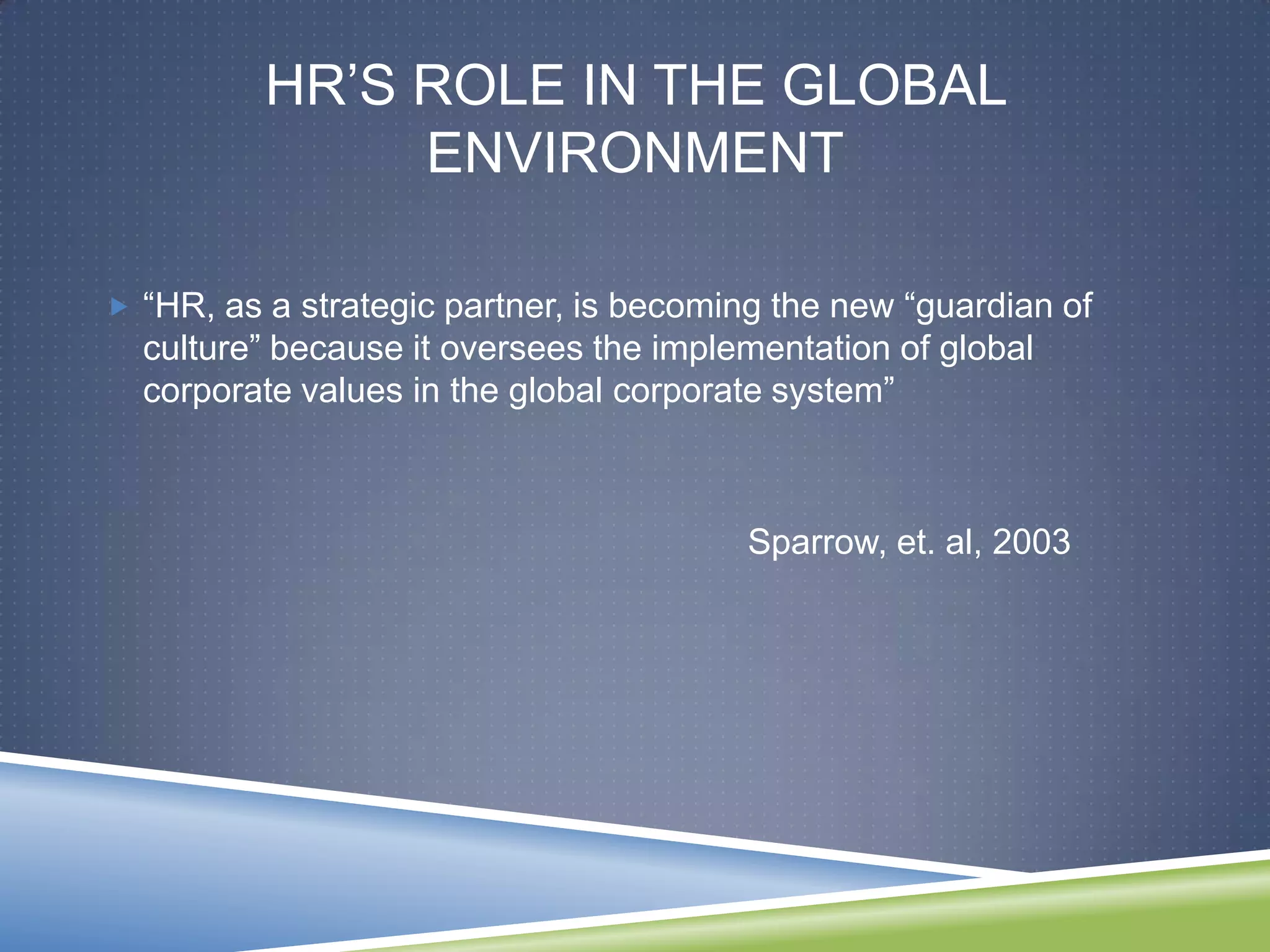 HR‘S ROLE IN THE GLOBAL
               ENVIRONMENT

 ―HR, as a strategic partner, is becoming the new ―guardian of
  culture‖ because it oversees the implementation of global
  corporate values in the global corporate system‖



                                         Sparrow, et. al, 2003
 