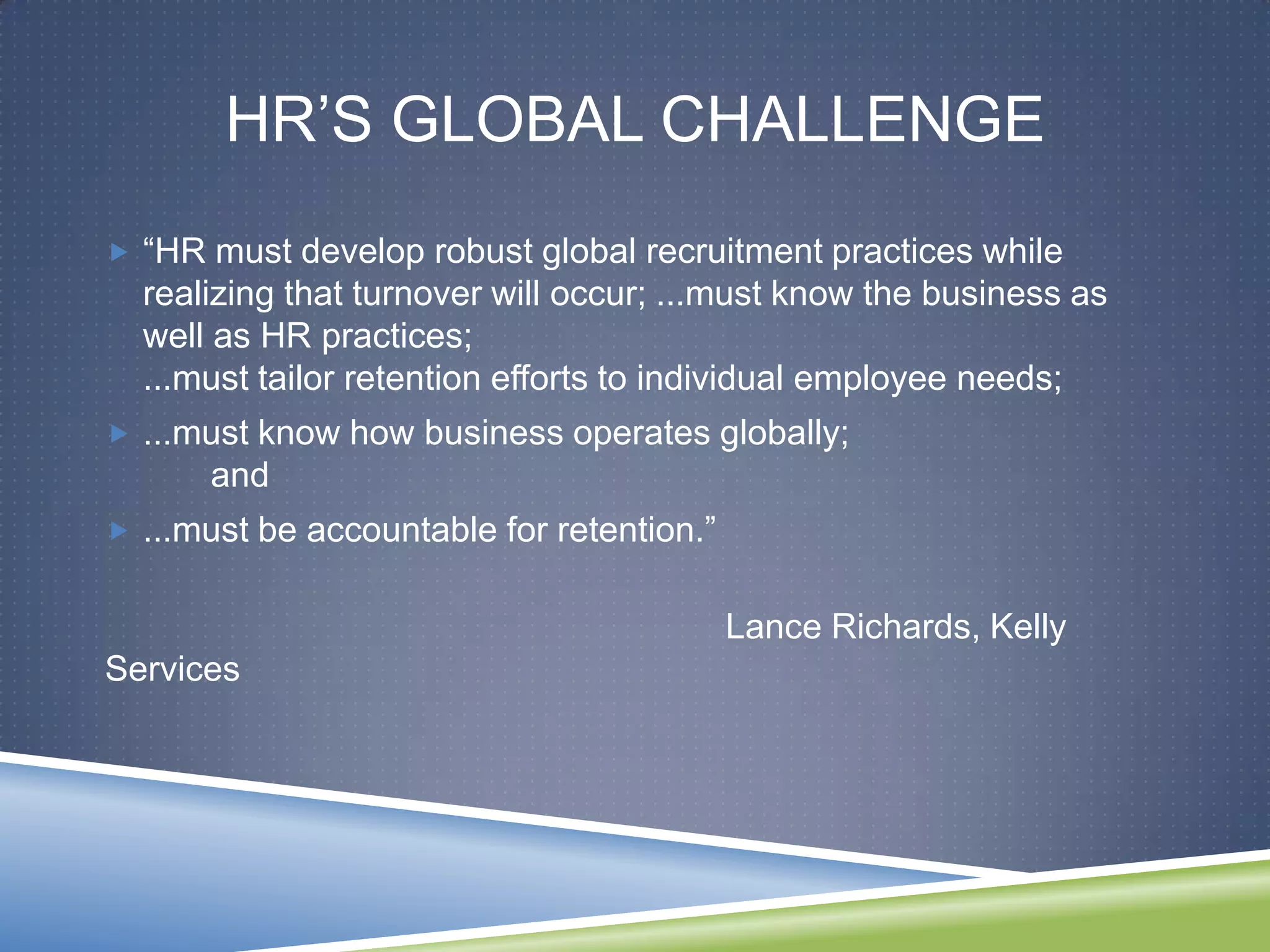 HR‘S GLOBAL CHALLENGE
 ―HR must develop robust global recruitment practices while
  realizing that turnover will occur; ...must know the business as
  well as HR practices;
  ...must tailor retention efforts to individual employee needs;
 ...must know how business operates globally;
      and
 ...must be accountable for retention.‖


                                           Lance Richards, Kelly
Services
 