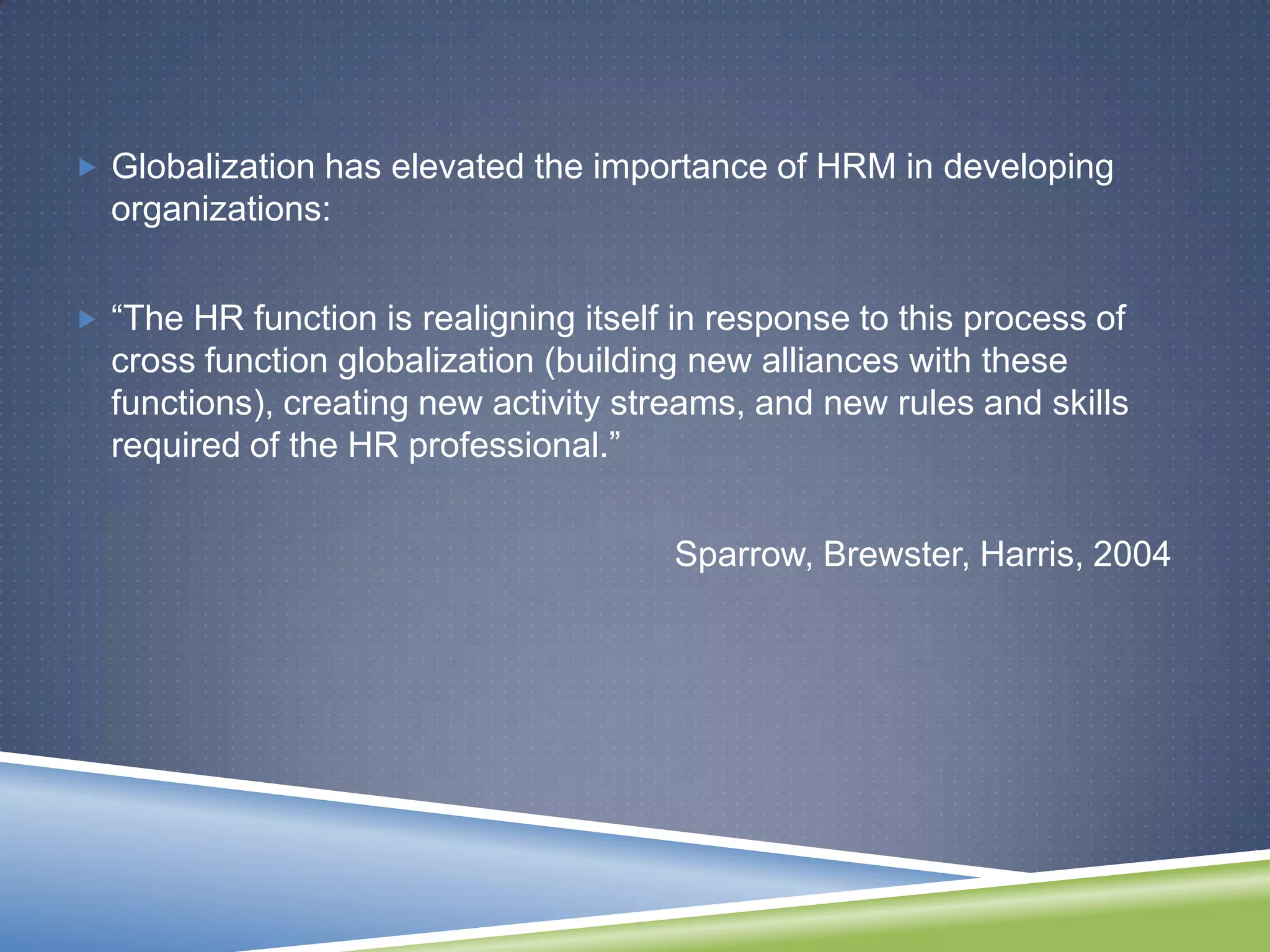  Globalization has elevated the importance of HRM in developing
  organizations:


 ―The HR function is realigning itself in response to this process of
  cross function globalization (building new alliances with these
  functions), creating new activity streams, and new rules and skills
  required of the HR professional.‖


                                        Sparrow, Brewster, Harris, 2004
 