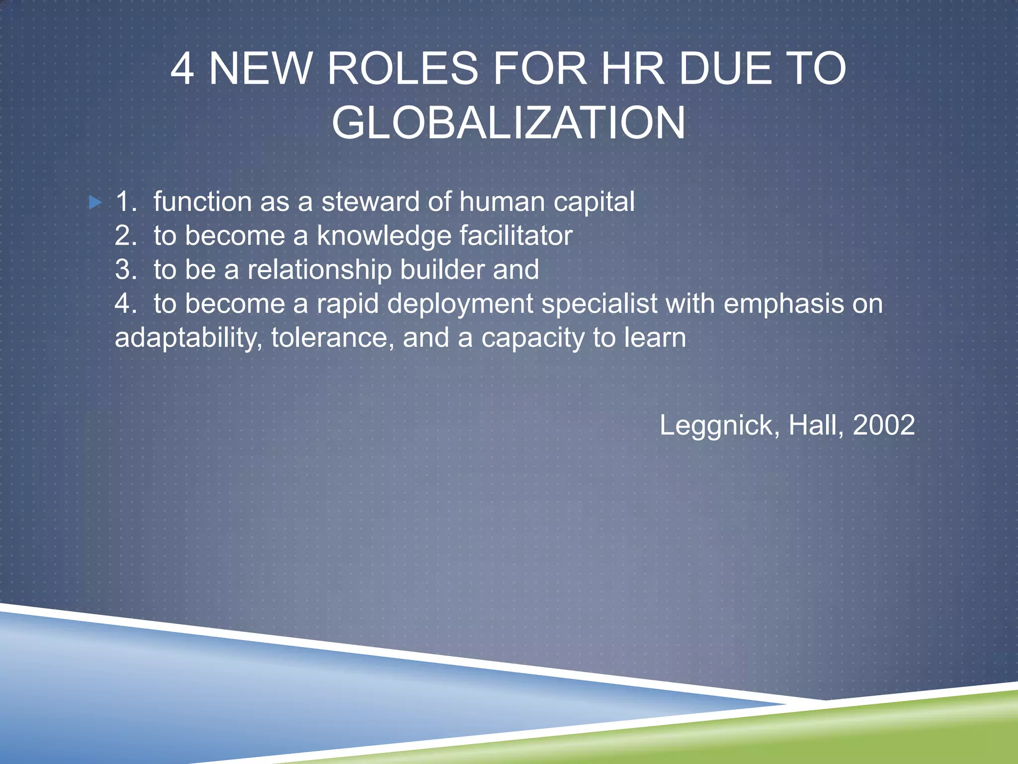 4 NEW ROLES FOR HR DUE TO
            GLOBALIZATION
 1. function as a steward of human capital
  2. to become a knowledge facilitator
  3. to be a relationship builder and
  4. to become a rapid deployment specialist with emphasis on
  adaptability, tolerance, and a capacity to learn


                                              Leggnick, Hall, 2002
 