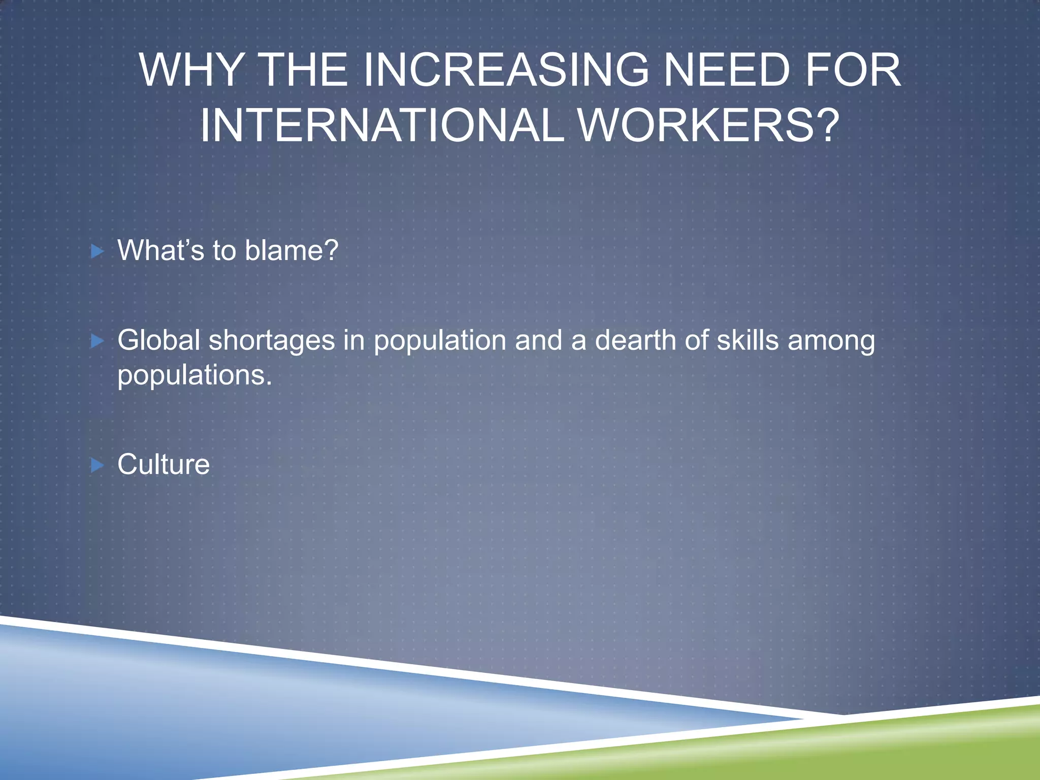 WHY THE INCREASING NEED FOR
      INTERNATIONAL WORKERS?

 What‘s to blame?


 Global shortages in population and a dearth of skills among
  populations.


 Culture
 