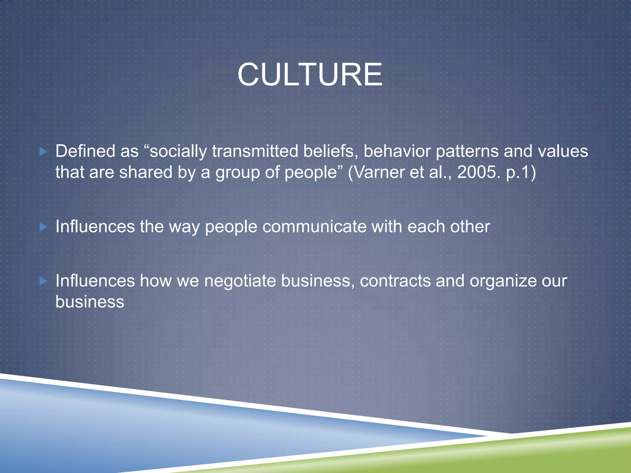 CULTURE

 Defined as ―socially transmitted beliefs, behavior patterns and values
  that are shared by a group of people‖ (Varner et al., 2005. p.1)


 Influences the way people communicate with each other


 Influences how we negotiate business, contracts and organize our
  business
 