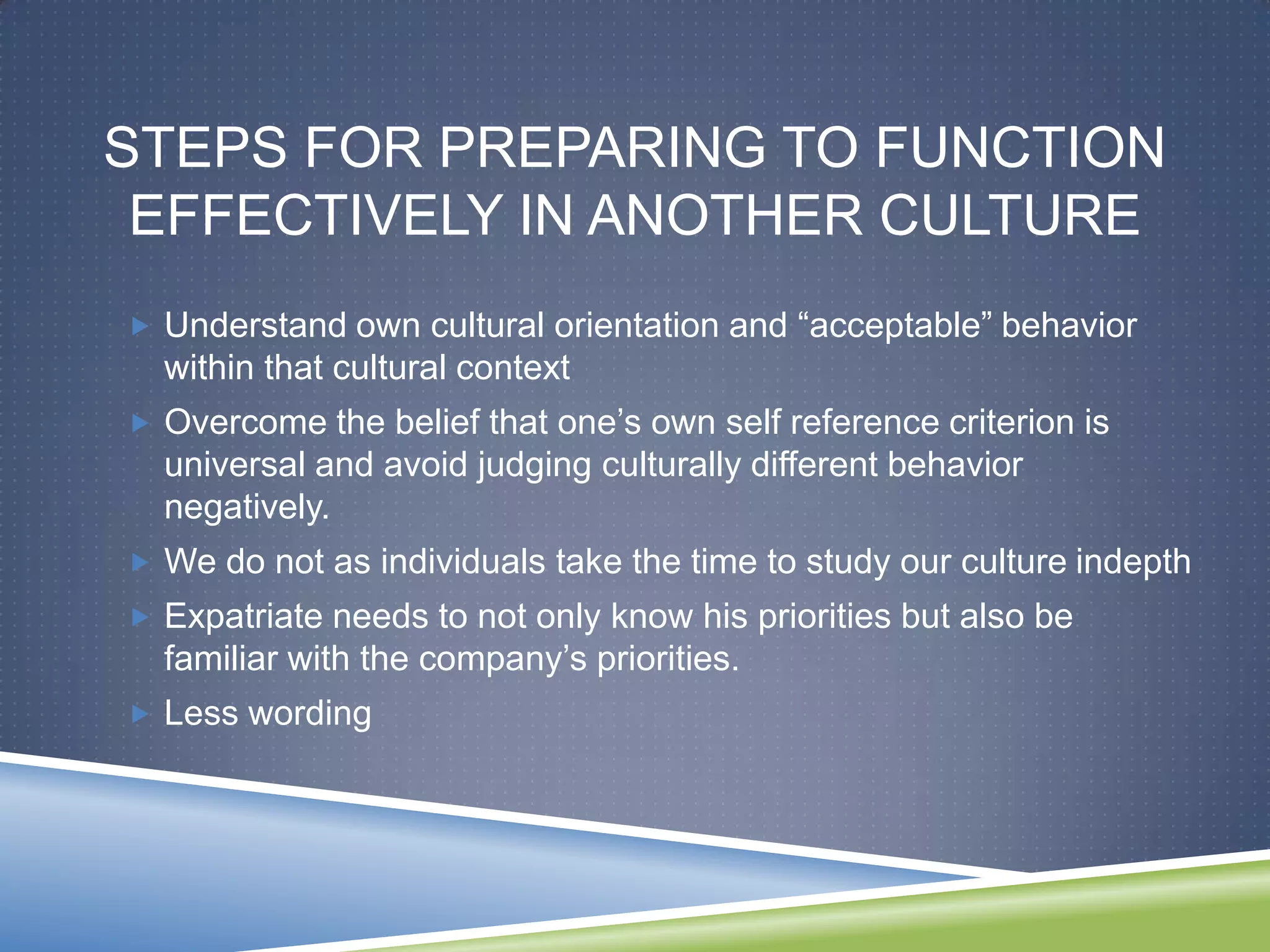 STEPS FOR PREPARING TO FUNCTION
 EFFECTIVELY IN ANOTHER CULTURE
 Understand own cultural orientation and ―acceptable‖ behavior
  within that cultural context
 Overcome the belief that one‘s own self reference criterion is
  universal and avoid judging culturally different behavior
  negatively.
 We do not as individuals take the time to study our culture indepth
 Expatriate needs to not only know his priorities but also be
  familiar with the company‘s priorities.
 Less wording
 