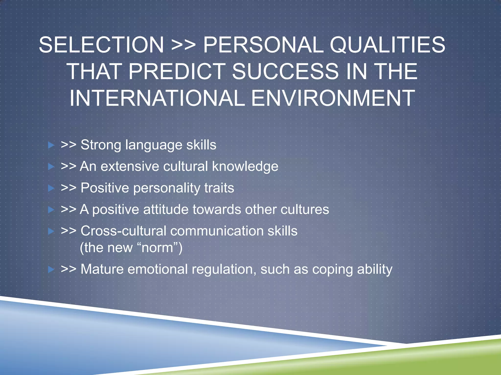 SELECTION >> PERSONAL QUALITIES
  THAT PREDICT SUCCESS IN THE
  INTERNATIONAL ENVIRONMENT
 >> Strong language skills
 >> An extensive cultural knowledge
 >> Positive personality traits
 >> A positive attitude towards other cultures
 >> Cross-cultural communication skills
     (the new ―norm‖)
 >> Mature emotional regulation, such as coping ability
 