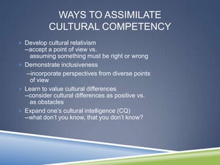 WAYS TO ASSIMILATE
           CULTURAL COMPETENCY
 Develop cultural relativism
  --accept a point of view vs.
     assuming something must be right or wrong
 Demonstrate inclusiveness
   --incorporate perspectives from diverse points
     of view
 Learn to value cultural differences
  --consider cultural differences as positive vs.
     as obstacles
 Expand one‘s cultural intelligence (CQ)
  --what don‘t you know, that you don‘t know?
 