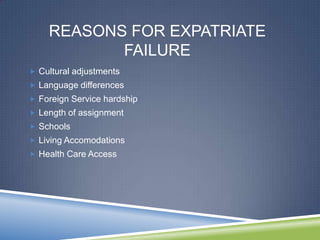 REASONS FOR EXPATRIATE
           FAILURE
 Cultural adjustments
 Language differences
 Foreign Service hardship
 Length of assignment
 Schools
 Living Accomodations
 Health Care Access
 