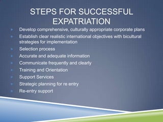 STEPS FOR SUCCESSFUL
             EXPATRIATION
   Develop comprehensive, culturally appropriate corporate plans
   Establish clear realistic international objectives with bicultural
    strategies for implementation
   Selection process
   Accurate and adequate information
   Communicate frequently and clearly
   Training and Orientation
   Support Services
   Strategic planning for re entry
   Re-entry support
 