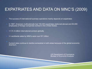 EXPATRIATES AND DATA ON MNC‘S (2009)

 The success of international business operations mainly depends on expatriates


 In 1997, American multinationals had 150,000 expatriates stationed abroad and 83,000
    employees of foreign companies worked in the United States.

 >> 31.3 million international workers globally


 >> worldwide sales by MNCs were over $11 trillion



    Current rates continue to decline somewhat in both areas because of the global economic
    downturn.




                                                       US Department of Commerce,
                                                       Bureau of Economic Analysis
 