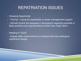 REPATRIATION ISSUES
 Grasping Opportunity
 --The No. 1 issue for expatriates is career management support.
 --Should involve the assignee in discussions regarding possible or
  likely positions and opportunities to which they might return.


 Keeping in Touch
 --Expats often come home to a company that has undergone
  significant change.
 