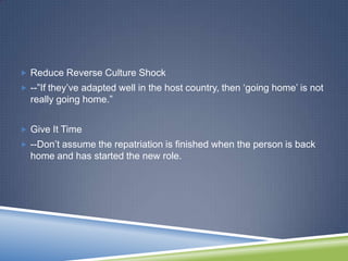  Reduce Reverse Culture Shock
 --‖If they‘ve adapted well in the host country, then ‗going home‘ is not
  really going home.‖


 Give It Time
 --Don‘t assume the repatriation is finished when the person is back
  home and has started the new role.
 