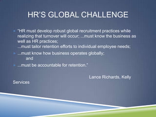 HR‘S GLOBAL CHALLENGE
 ―HR must develop robust global recruitment practices while
  realizing that turnover will occur; ...must know the business as
  well as HR practices;
  ...must tailor retention efforts to individual employee needs;
 ...must know how business operates globally;
      and
 ...must be accountable for retention.‖


                                           Lance Richards, Kelly
Services
 