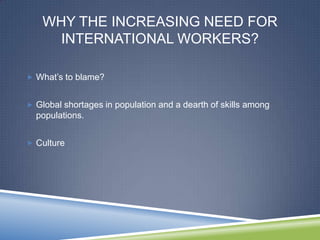 WHY THE INCREASING NEED FOR
      INTERNATIONAL WORKERS?

 What‘s to blame?


 Global shortages in population and a dearth of skills among
  populations.


 Culture
 