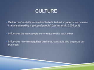 CULTURE

 Defined as ―socially transmitted beliefs, behavior patterns and values
  that are shared by a group of people‖ (Varner et al., 2005. p.1)


 Influences the way people communicate with each other


 Influences how we negotiate business, contracts and organize our
  business
 